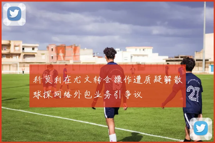 科莫利在尤文转会操作遭质疑解散球探网络外包业务引争议