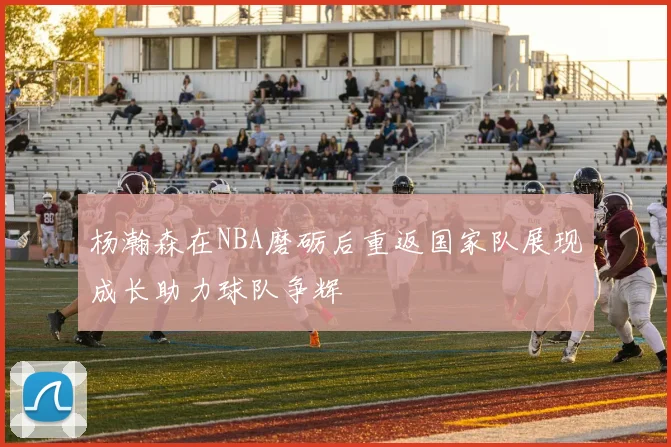 杨瀚森在NBA磨砺后重返国家队展现成长助力球队争辉
