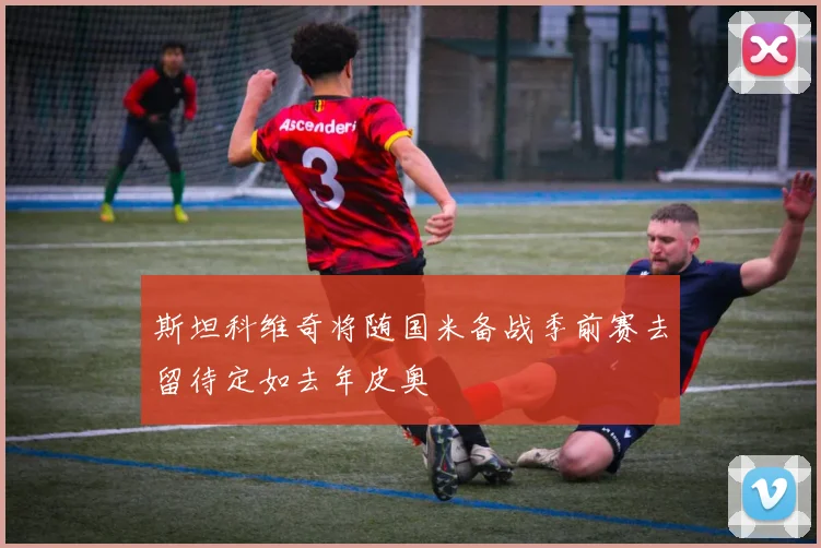 斯坦科维奇将随国米备战季前赛去留待定如去年皮奥