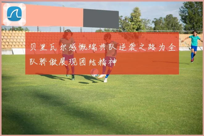 贝里瓦尔感慨瑞典队逆袭之路为全队骄傲展现团结精神