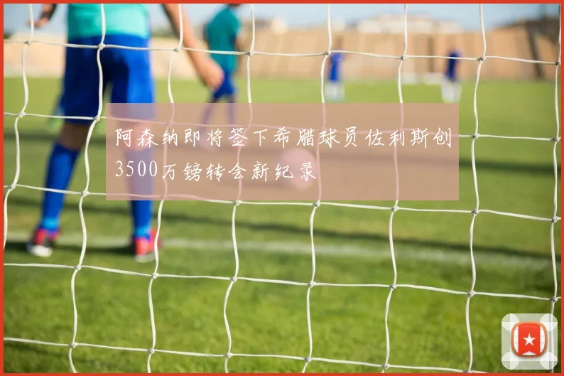 阿森纳即将签下希腊球员佐利斯创3500万镑转会新纪录