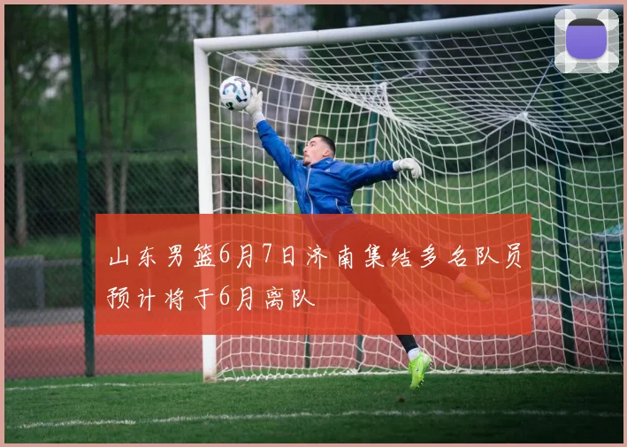 山东男篮6月7日济南集结多名队员预计将于6月离队