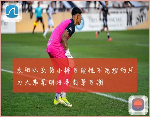 太阳队交易小桥可能性不高续约压力大弗莱明培养前景可期