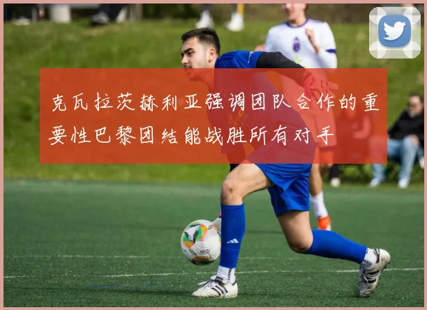 克瓦拉茨赫利亚强调团队合作的重要性巴黎团结能战胜所有对手