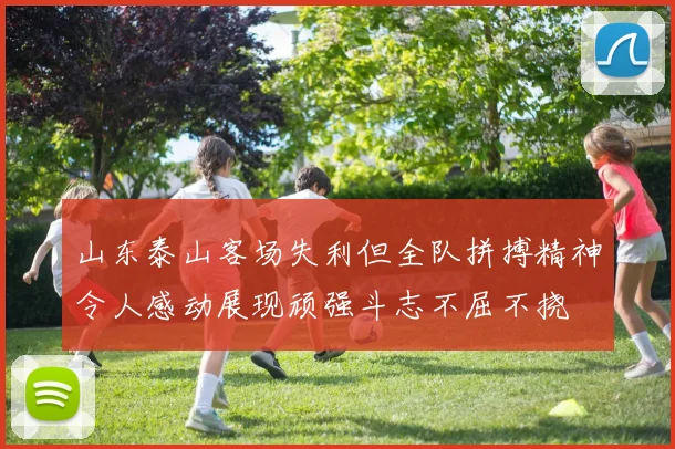 山东泰山客场失利但全队拼搏精神令人感动展现顽强斗志不屈不挠