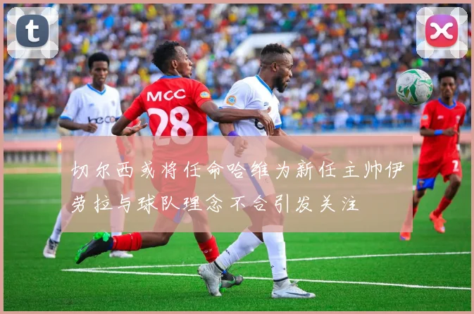 切尔西或将任命哈维为新任主帅伊劳拉与球队理念不合引发关注