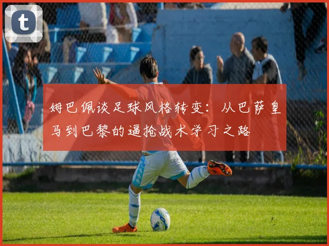 姆巴佩谈足球风格转变：从巴萨皇马到巴黎的逼抢战术学习之路