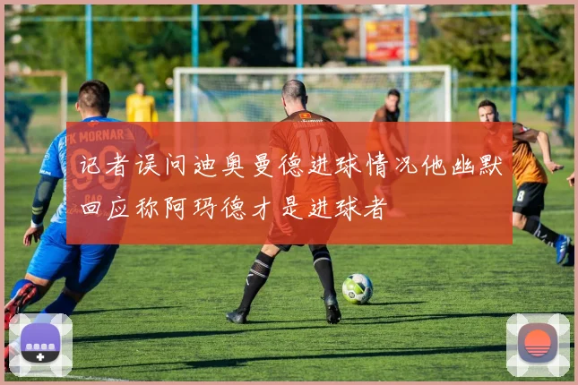 记者误问迪奥曼德进球情况他幽默回应称阿玛德才是进球者