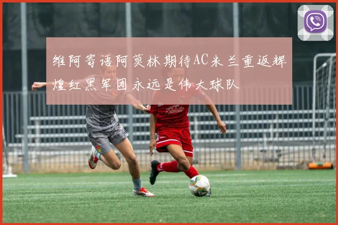 维阿寄语阿莫林期待AC米兰重返辉煌红黑军团永远是伟大球队
