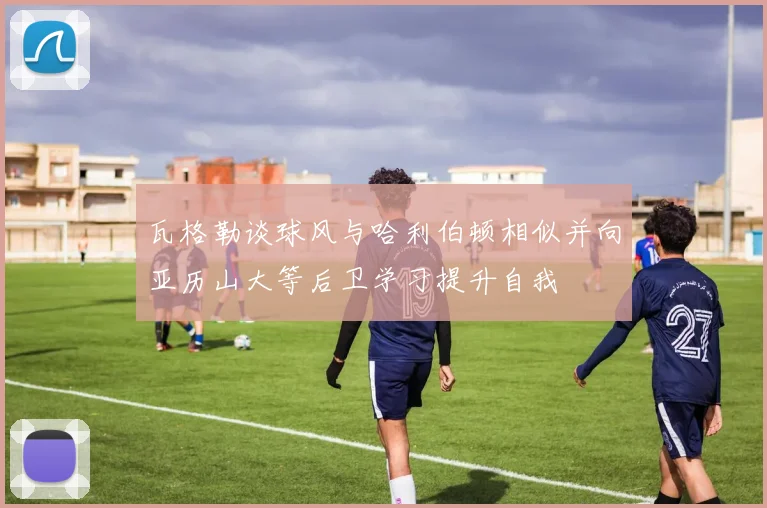 瓦格勒谈球风与哈利伯顿相似并向亚历山大等后卫学习提升自我