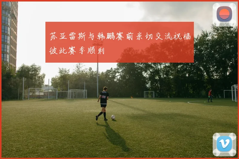 苏亚雷斯与韩鹏赛前亲切交流祝福彼此赛季顺利