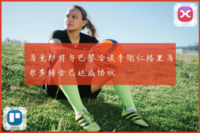 马竞即将与巴黎洽谈李刚仁格里马尔多转会已达成协议
