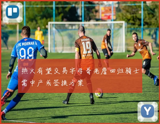 热火有望交易字母哥老詹回归骑士需中产或签换方案